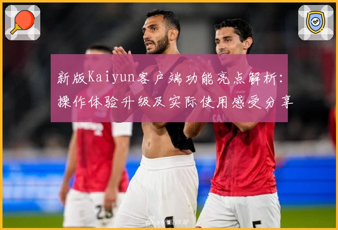 新版Kaiyun客户端功能亮点解析：操作体验升级及实际使用感受分享