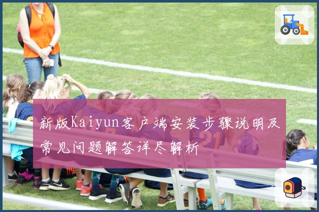 新版Kaiyun客户端安装步骤说明及常见问题解答详尽解析
