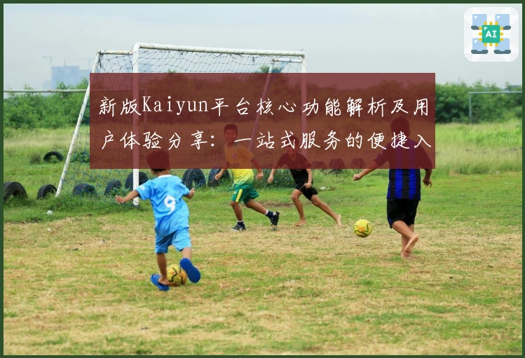 新版Kaiyun平台核心功能解析及用户体验分享：一站式服务的便捷入口
