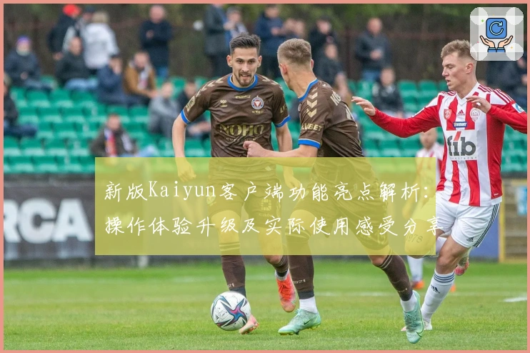 新版Kaiyun客户端功能亮点解析：操作体验升级及实际使用感受分享